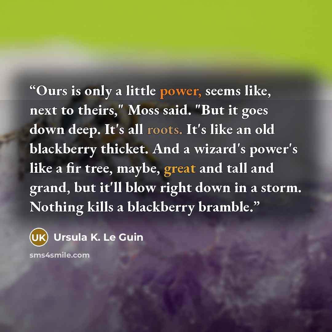 “Ours is only a little power, seems like, next to theirs," Moss said. "But it goes down deep. It's all roots. It's like an old blackberry thicket. And a wizard's power's like a fir tree, maybe, great and tall and grand, but it'll blow right down in a storm. Nothing kills a blackberry bramble.” quote by Ursula K. Le Guin