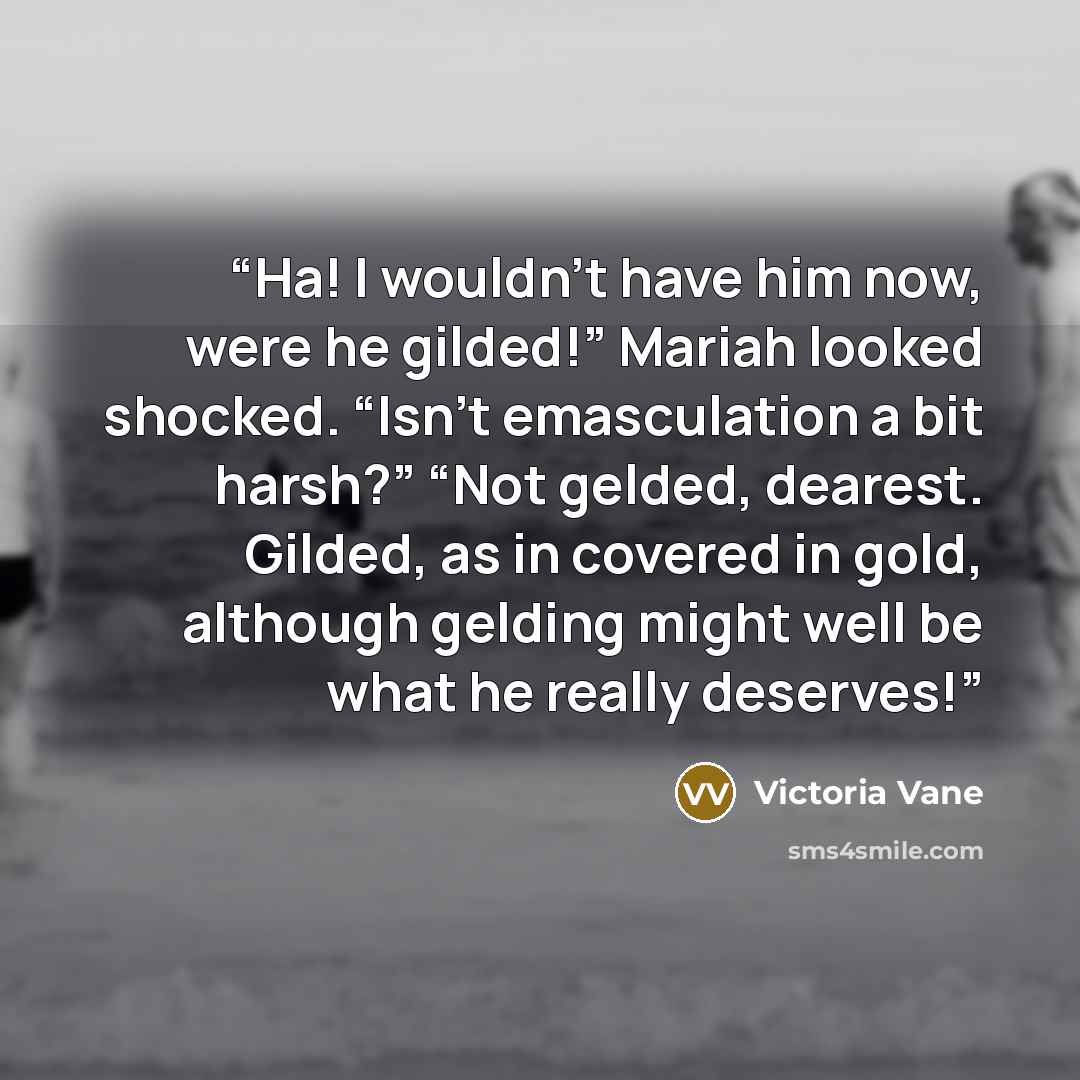 “Ha! I wouldn’t have him now, were he gilded!” Mariah looked shocked. “Isn’t emasculation a bit harsh?” “Not gelded, dearest. Gilded, as in covered in gold, although gelding might well be what he really deserves!” quote by Victoria Vane