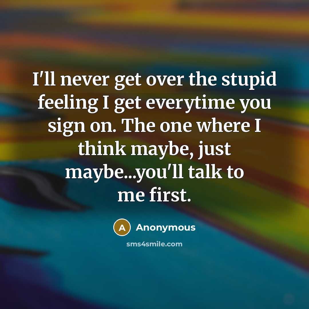 “I'll never get over the stupid feeling I get everytime you sign on. The one where I think maybe, just maybe...you'll talk to me first.” quote by Anonymous