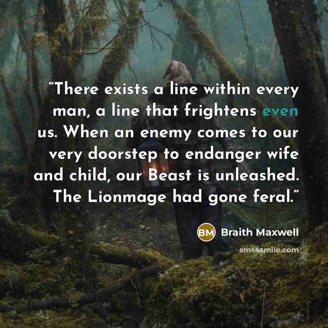 “There exists a line within every man, a line that frightens even us. When an enemy comes to our very doorstep to endanger wife and child, our Beast is unleashed. The Lionmage had gone feral.” quote by Braith Maxwell
