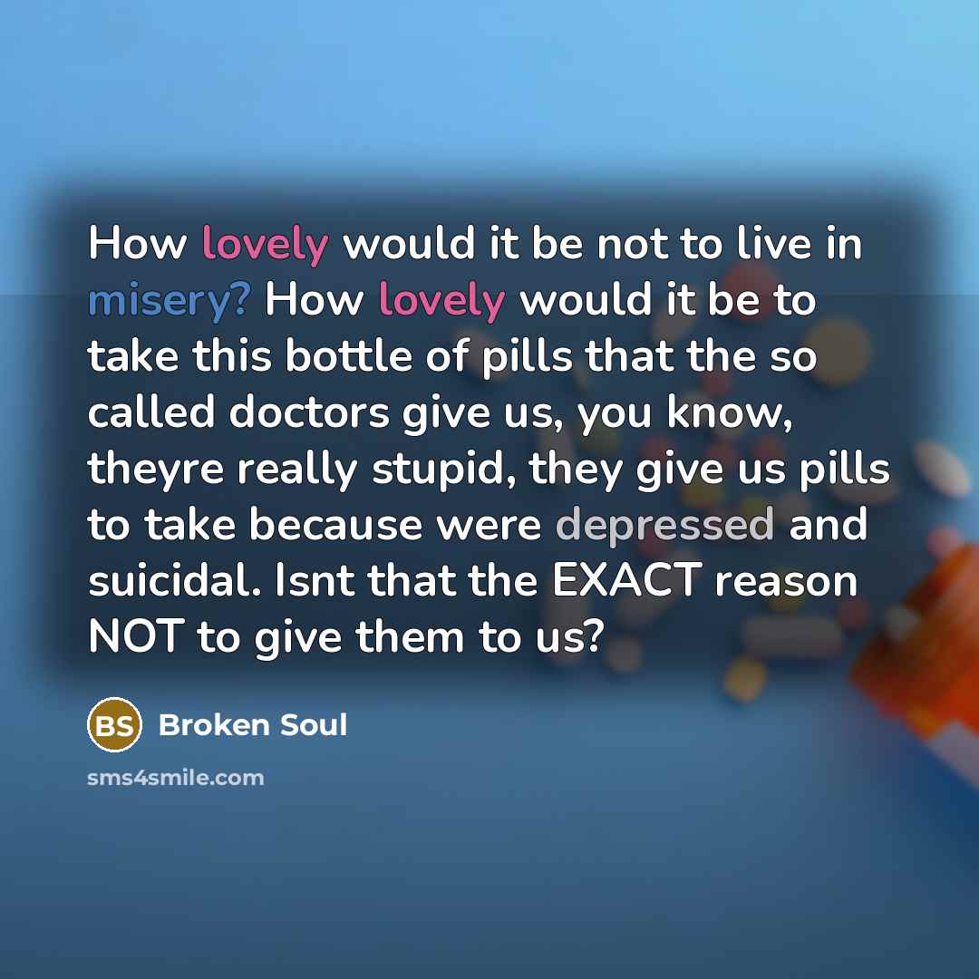 “How lovely would it be not to live in misery? How lovely would it be to take this bottle of pills that the so called doctors give us, you know, theyre really stupid, they give us pills to take because were depressed and suicidal. Isnt that the EXACT reason NOT to give them to us?” quote by Broken Soul