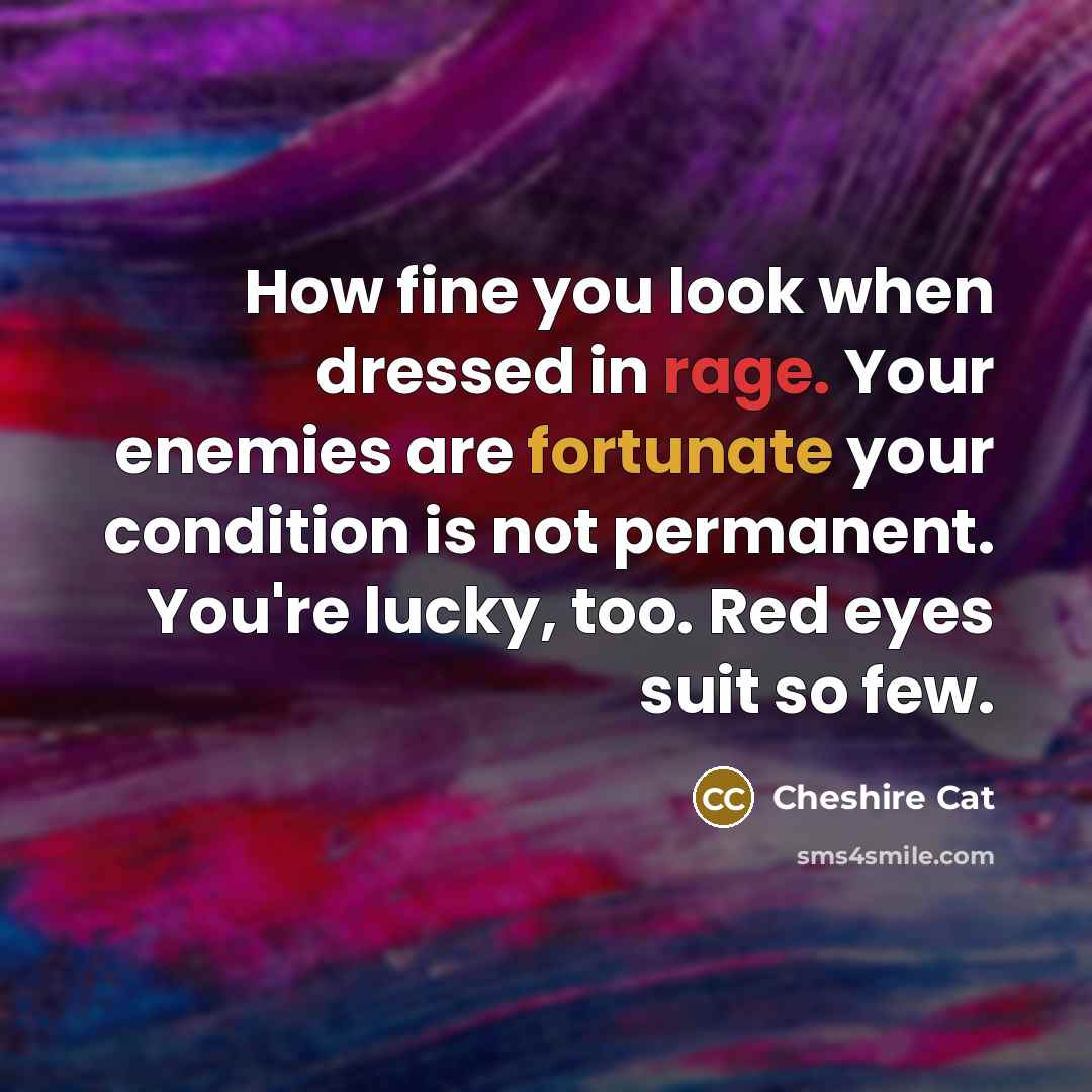 “How fine you look when dressed in rage. Your enemies are fortunate your condition is not permanent. You're lucky, too. Red eyes suit so few.” quote by Cheshire Cat