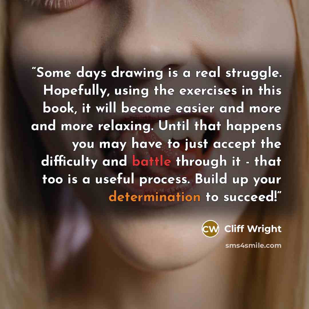 “Some days drawing is a real struggle. Hopefully, using the exercises in this book, it will become easier and more and more relaxing. Until that happens you may have to just accept the difficulty and battle through it - that too is a useful process. Build up your determination to succeed!” quote by Cliff Wright