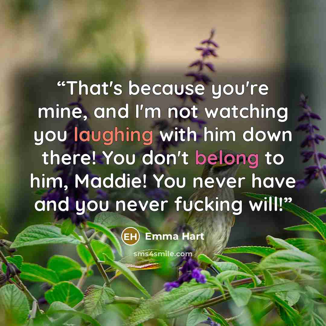 “That's because you're mine, and I'm not watching you laughing with him down there! You don't belong to him, Maddie! You never have and you never fucking will!” quote by Emma Hart