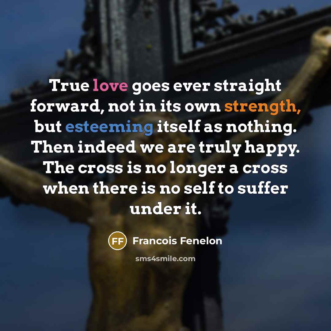 “True love goes ever straight forward, not in its own strength, but esteeming itself as nothing. Then indeed we are truly happy. The cross is no longer a cross when there is no self to suffer under it.” quote by Francois Fenelon