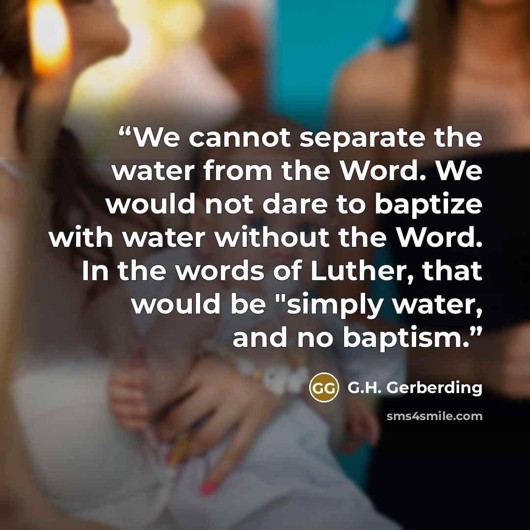 “We cannot separate the water from the Word. We would not dare to baptize with water without the Word. In the words of Luther, that would be "simply water, and no baptism.” quote by G.H. Gerberding