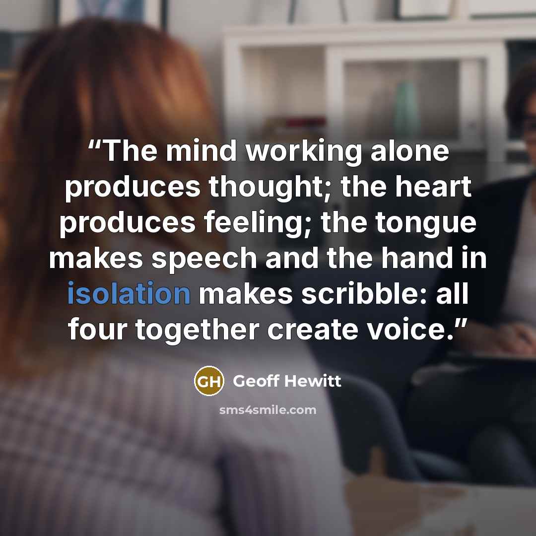 “The mind working alone produces thought; the heart produces feeling; the tongue makes speech and the hand in isolation makes scribble: all four together create voice.” quote by Geoff Hewitt