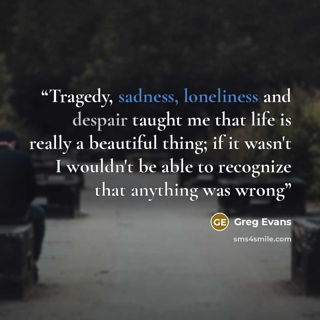 “Tragedy, sadness, loneliness and despair taught me that life is really a beautiful thing; if it wasn't I wouldn't be able to recognize that anything was wrong” quote by Greg Evans