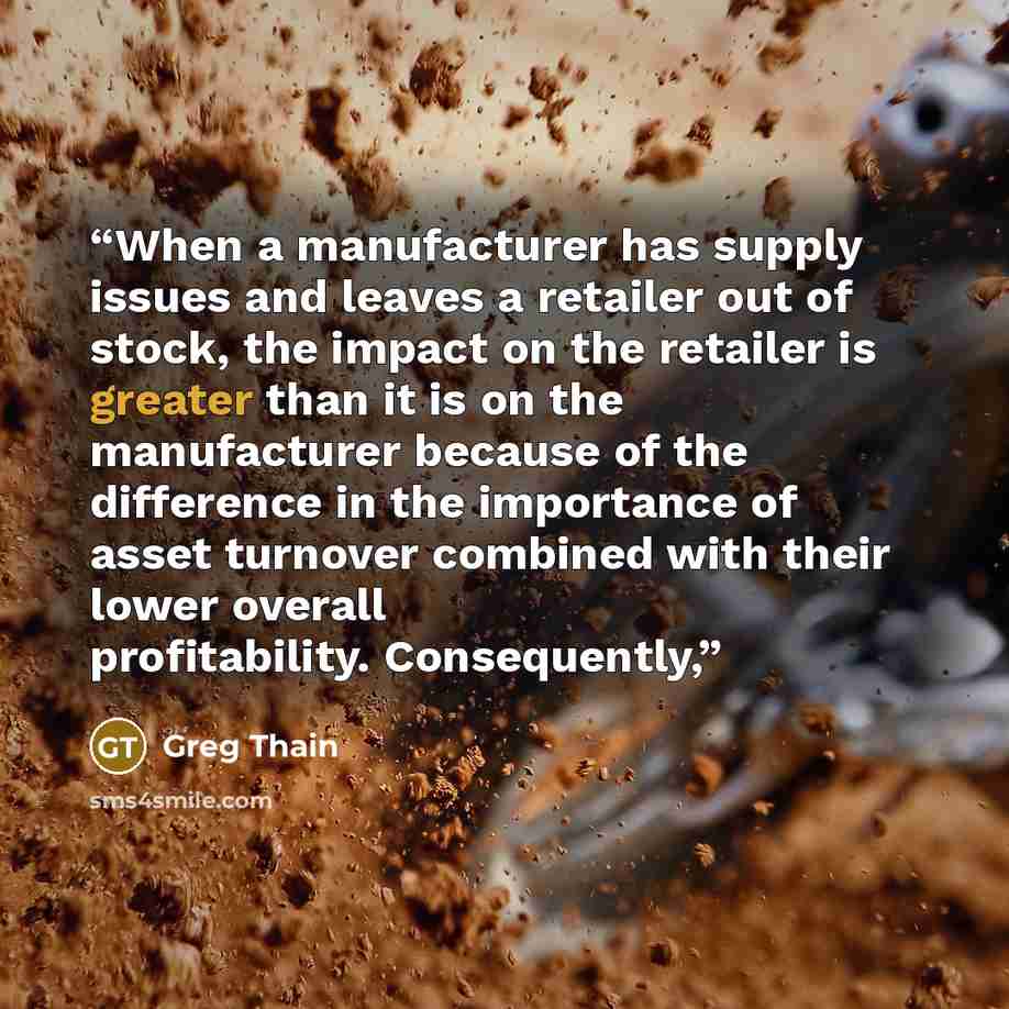“When a manufacturer has supply issues and leaves a retailer out of stock, the impact on the retailer is greater than it is on the manufacturer because of the difference in the importance of asset turnover combined with their lower overall profitability. Consequently,” quote by Greg Thain