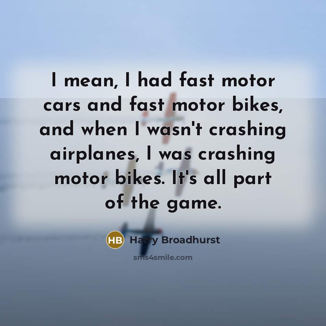 “I mean, I had fast motor cars and fast motor bikes, and when I wasn't crashing airplanes, I was crashing motor bikes. It's all part of the game.” quote by Harry Broadhurst