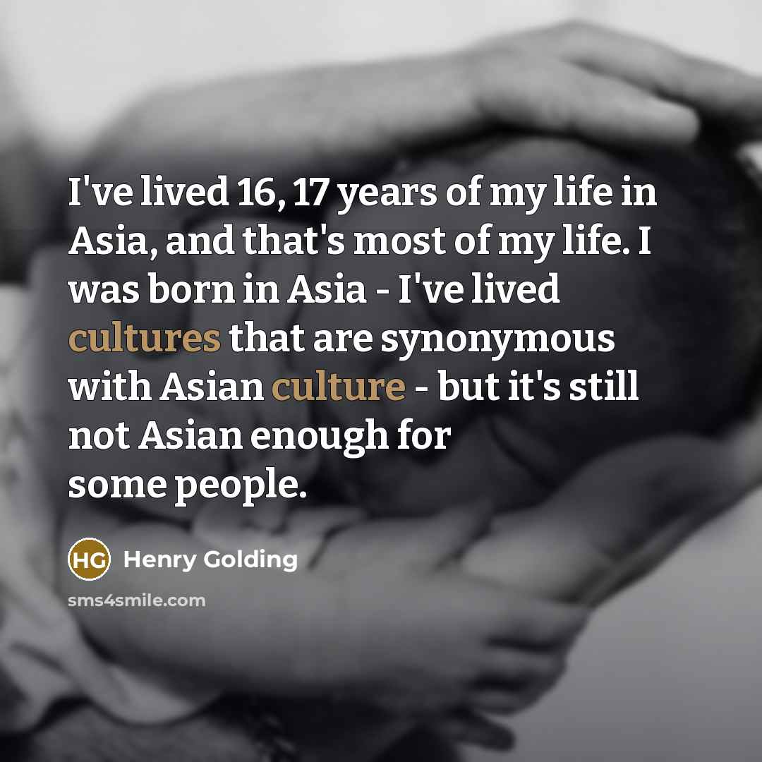 “I've lived 16, 17 years of my life in Asia, and that's most of my life. I was born in Asia - I've lived cultures that are synonymous with Asian culture - but it's still not Asian enough for some people.” quote by Henry Golding