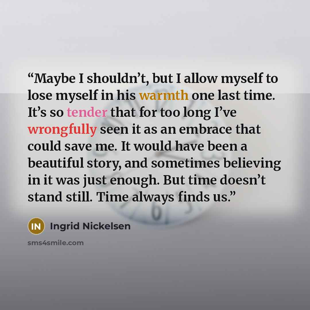 “Maybe I shouldn’t, but I allow myself to lose myself in his warmth one last time. It’s so tender that for too long I’ve wrongfully seen it as an embrace that could save me. It would have been a beautiful story, and sometimes believing in it was just enough. But time doesn’t stand still. Time…” quote by Ingrid Nickelsen