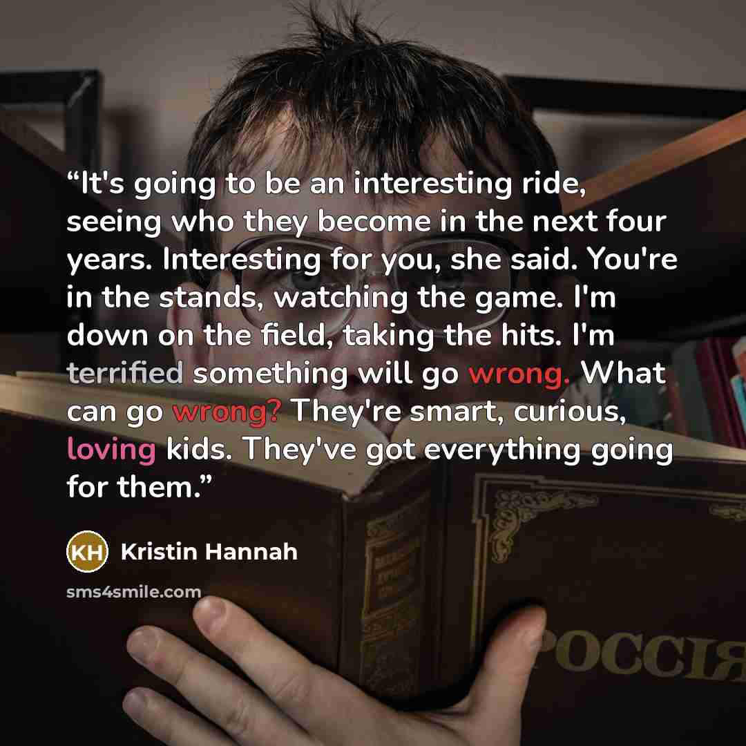 “It's going to be an interesting ride, seeing who they become in the next four years. Interesting for you, she said. You're in the stands, watching the game. I'm down on the field, taking the hits. I'm terrified something will go wrong. What can go wrong? They're smart, curious, loving kids…” quote by Kristin Hannah