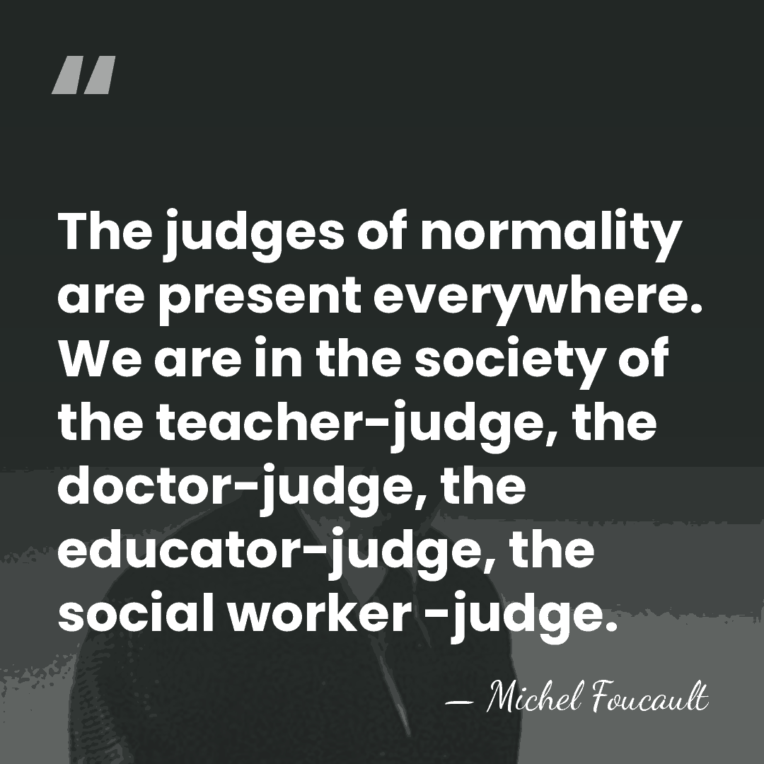 The judges of normality are present everywhere. We are in the society&hellip; - Michel Foucault