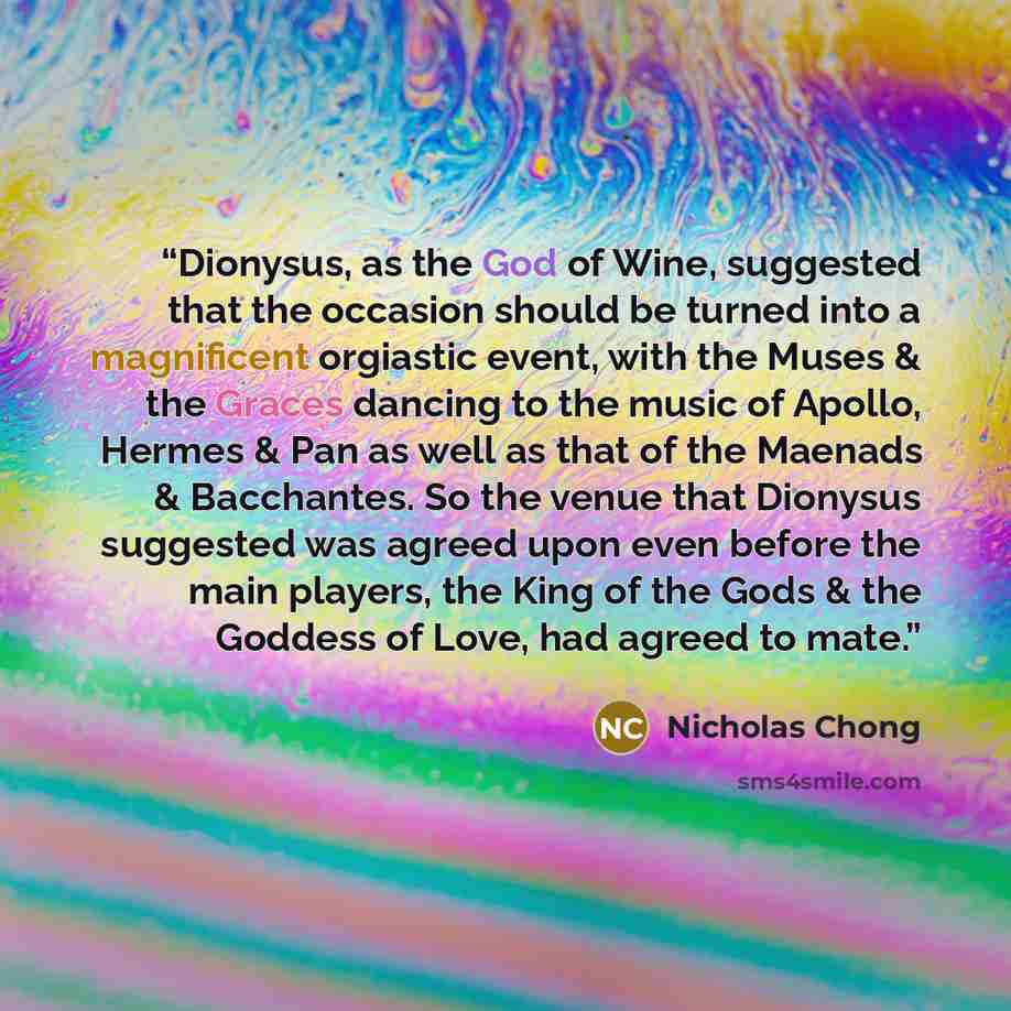 “Dionysus, as the God of Wine, suggested that the occasion should be turned into a magnificent orgiastic event, with the Muses & the Graces dancing to the music of Apollo, Hermes & Pan as well as that of the Maenads & Bacchantes. So the venue that Dionysus suggested was agreed upon even before the…” quote by Nicholas Chong