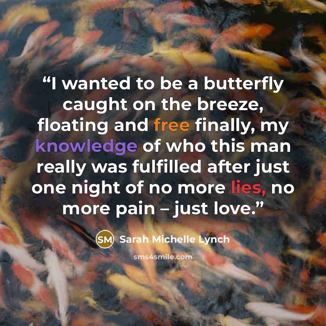 “I wanted to be a butterfly caught on the breeze, floating and free finally, my knowledge of who this man really was fulfilled after just one night of no more lies, no more pain – just love.” quote by Sarah Michelle Lynch