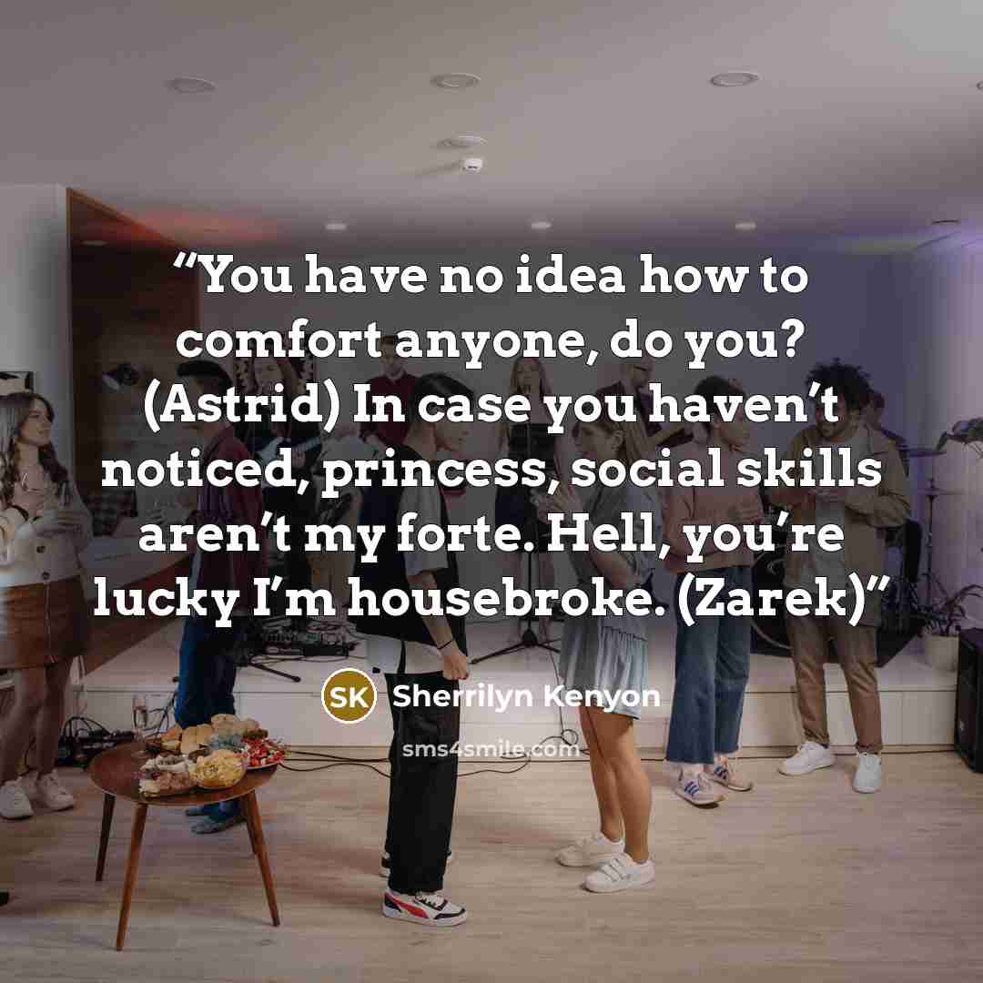 “You have no idea how to comfort anyone, do you? (Astrid) In case you haven’t noticed, princess, social skills aren’t my forte. Hell, you’re lucky I’m housebroke. (Zarek)” quote by Sherrilyn Kenyon
