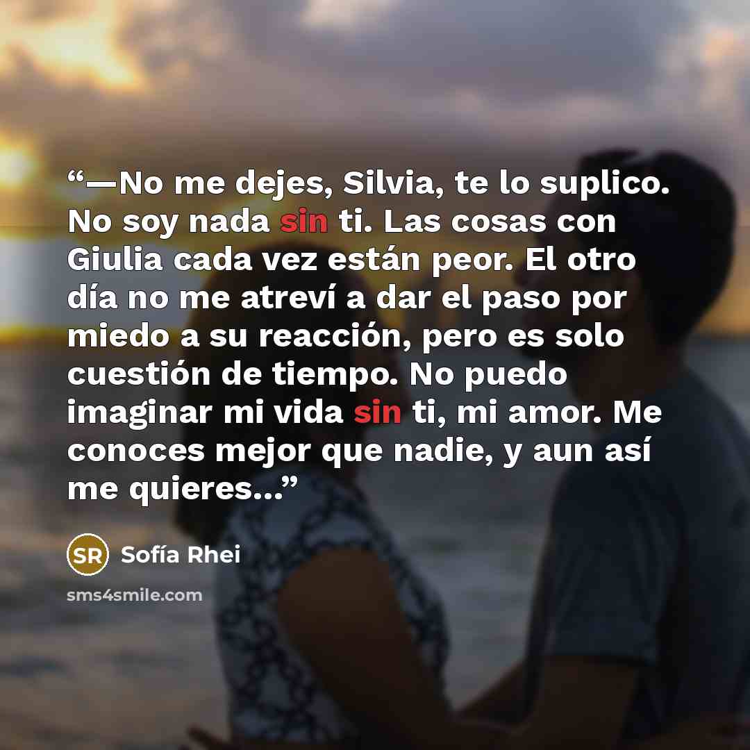 “—No me dejes, Silvia, te lo suplico. No soy nada sin ti. Las cosas con Giulia cada vez están peor. El otro día no me atreví a dar el paso por miedo a su reacción, pero es solo cuestión de tiempo. No puedo imaginar mi vida sin ti, mi amor. Me conoces mejor que nadie, y aun así me quieres…” quote by Sofía Rhei