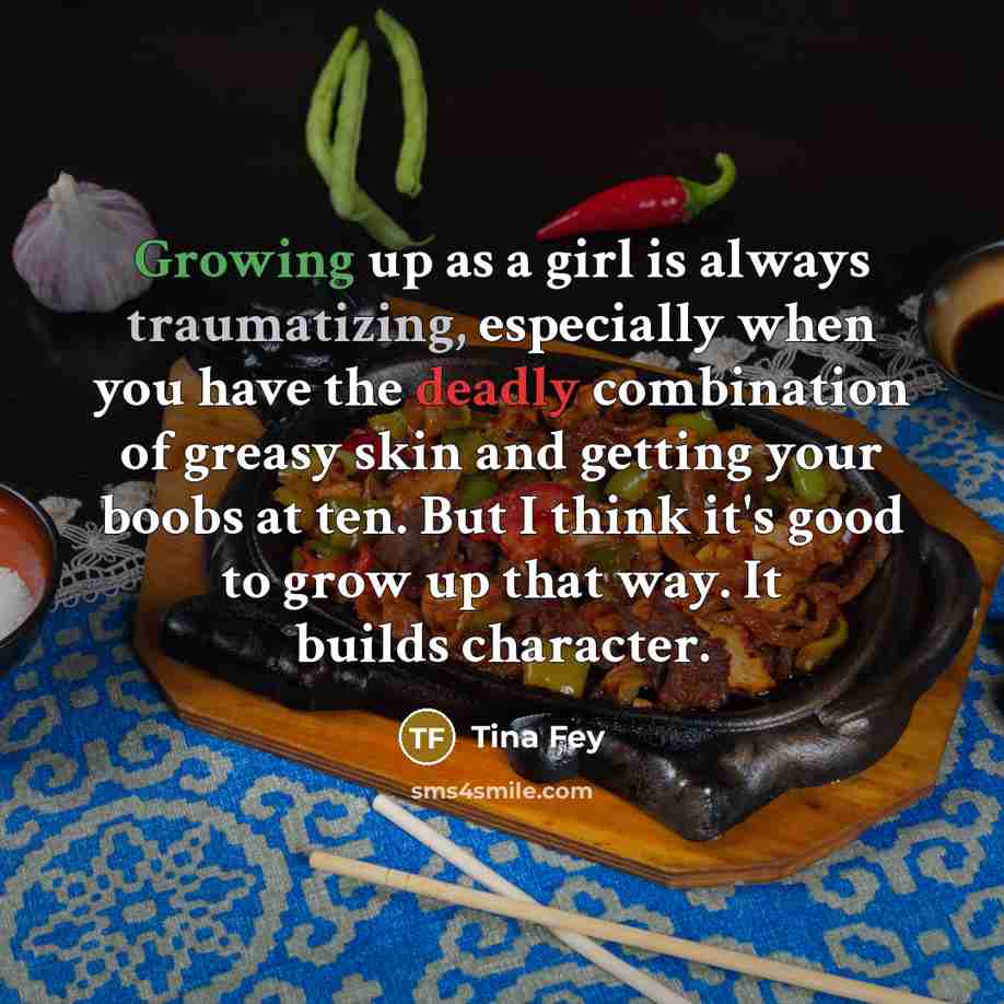 “Growing up as a girl is always traumatizing, especially when you have the deadly combination of greasy skin and getting your boobs at ten. But I think it's good to grow up that way. It builds character.” quote by Tina Fey