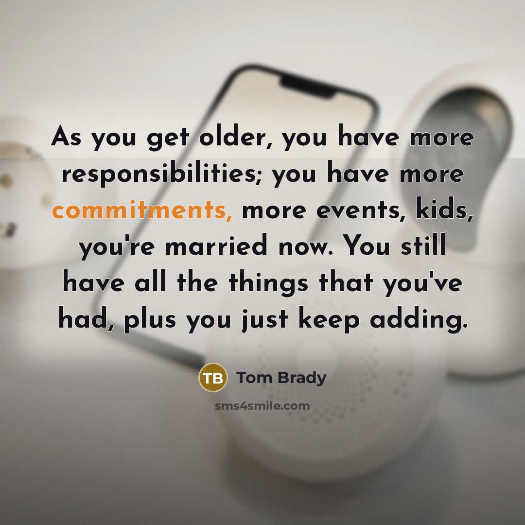 “As you get older, you have more responsibilities; you have more commitments, more events, kids, you're married now. You still have all the things that you've had, plus you just keep adding.” quote by Tom Brady