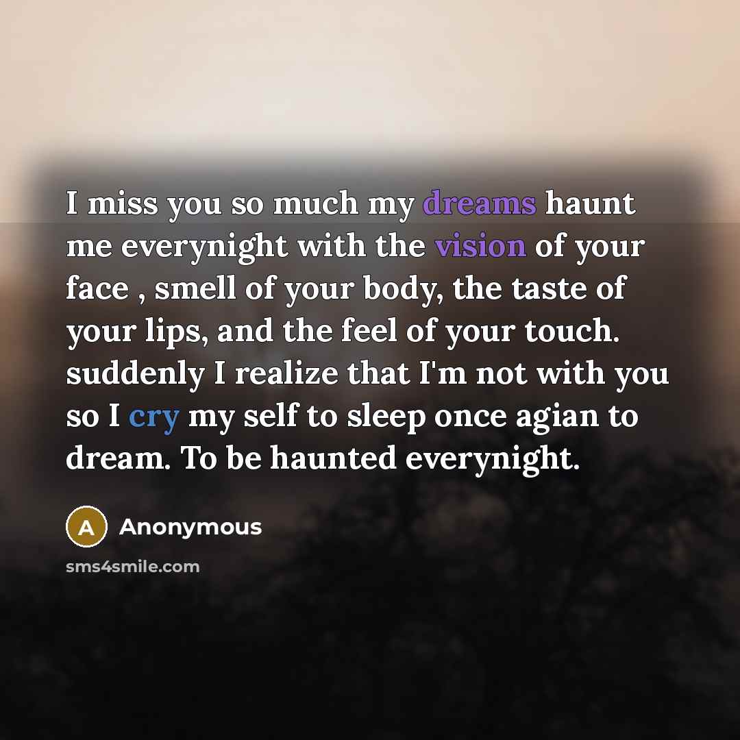 “I miss you so much my dreams haunt me everynight with the vision of your face , smell of your body, the taste of your lips, and the feel of your touch. suddenly I realize that I'm not with you so I cry my self to sleep once agian to dream. To be haunted everynight.” quote by Anonymous