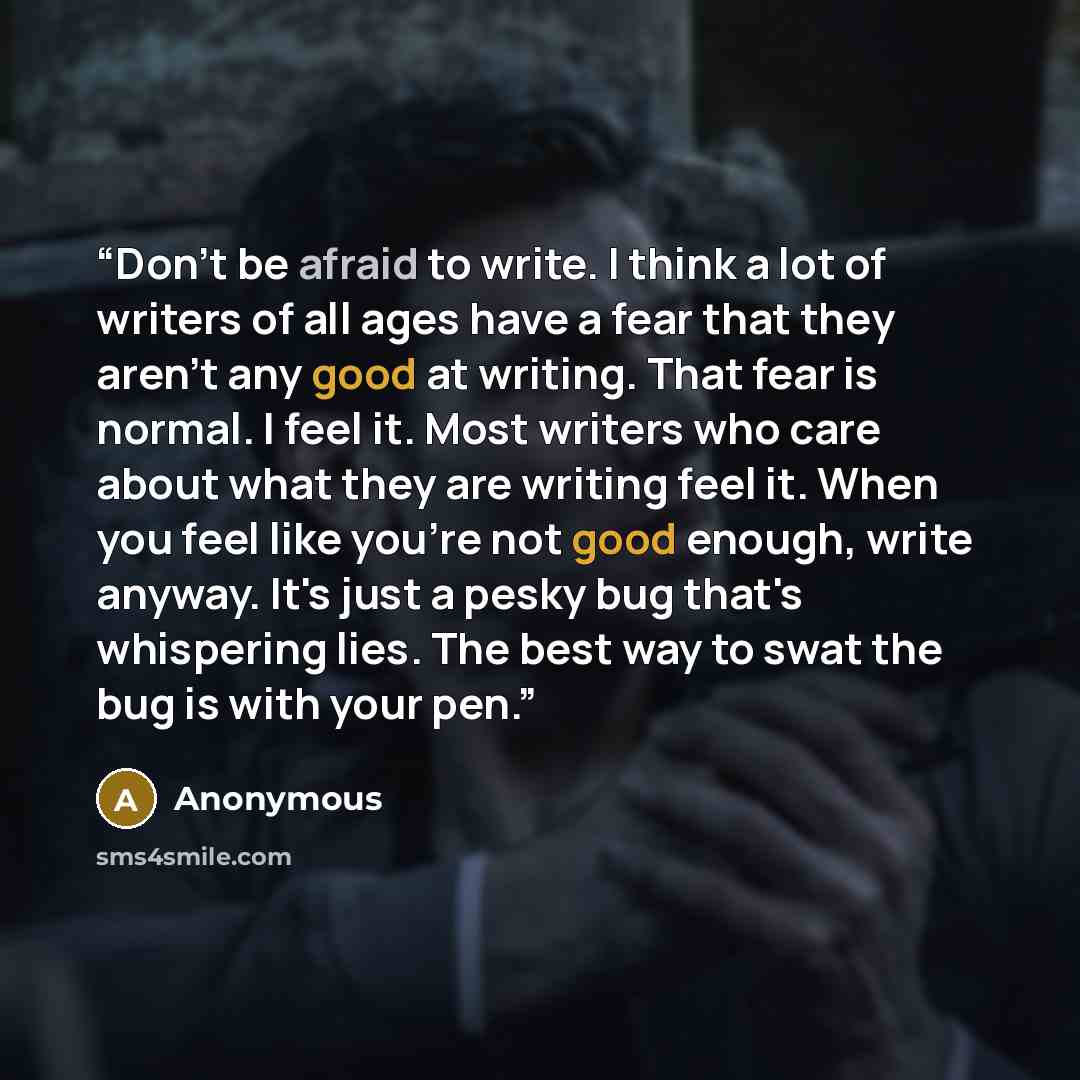 “Don't be afraid to write. I think a lot of writers of all ages have a fear that they aren't any good at writing. That fear is normal. I feel it. Most writers who care about what they are writing feel it. When you feel like you're not good enough, write anyway. It's just a pesky bug that's…” quote by Anonymous