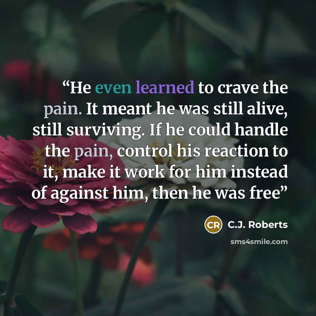“He even learned to crave the pain. It meant he was still alive, still surviving. If he could handle the pain, control his reaction to it, make it work for him instead of against him, then he was free” quote by C.J. Roberts