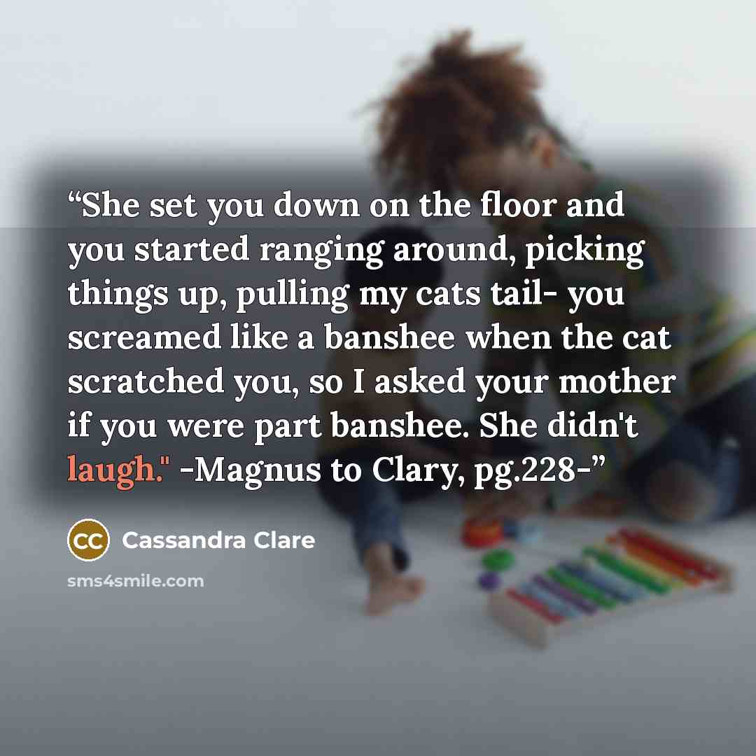 “She set you down on the floor and you started ranging around, picking things up, pulling my cats tail- you screamed like a banshee when the cat scratched you, so I asked your mother if you were part banshee. She didn't laugh." -Magnus to Clary, pg.228-” quote by Cassandra Clare