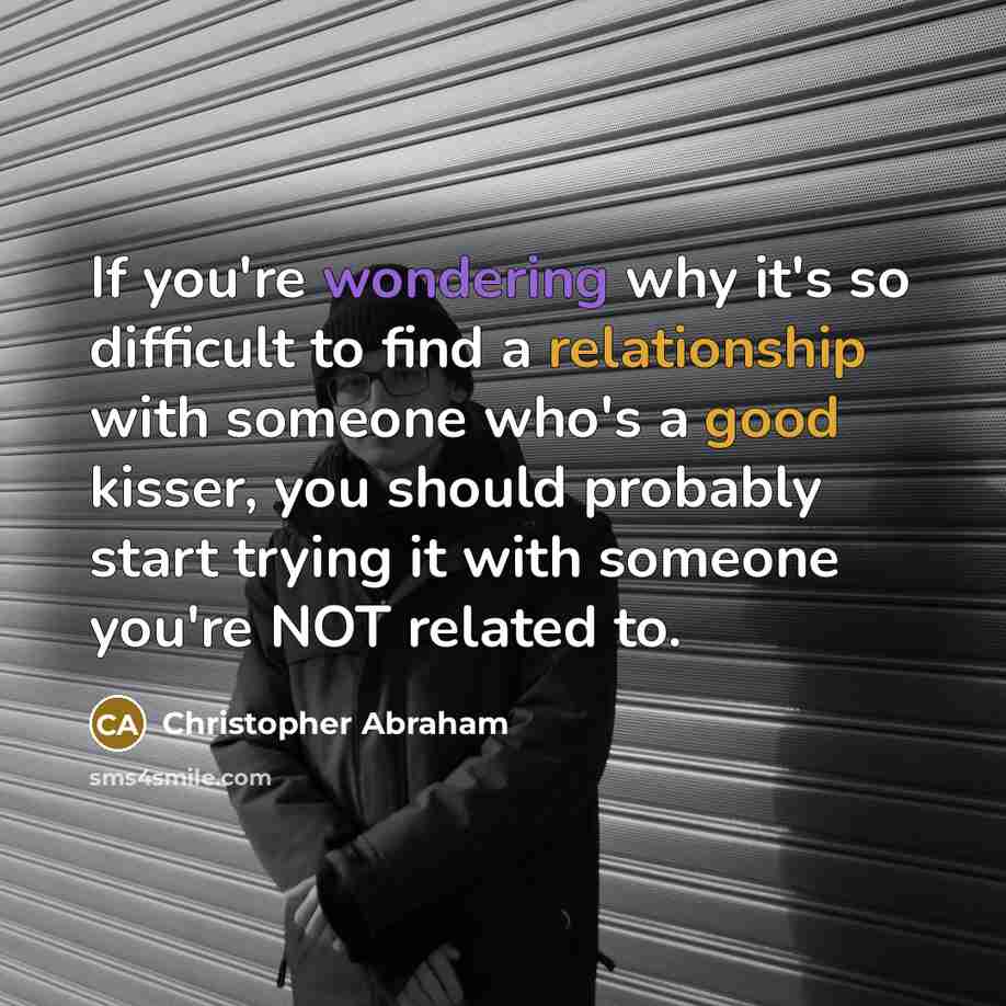 “If you're wondering why it's so difficult to find a relationship with someone who's a good kisser, you should probably start trying it with someone you're NOT related to.” quote by Christopher Abraham