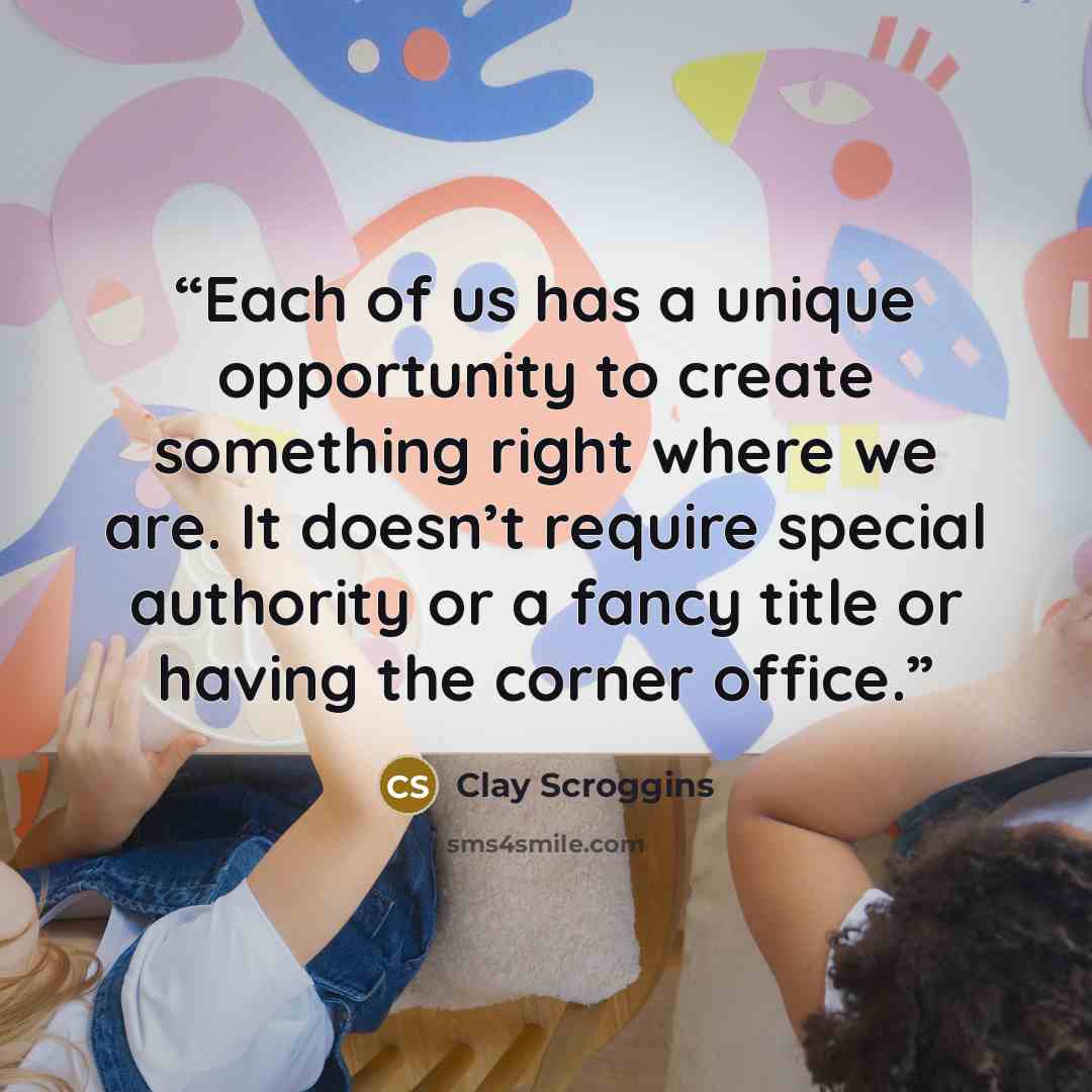 “Each of us has a unique opportunity to create something right where we are. It doesn’t require special authority or a fancy title or having the corner office.” quote by Clay Scroggins