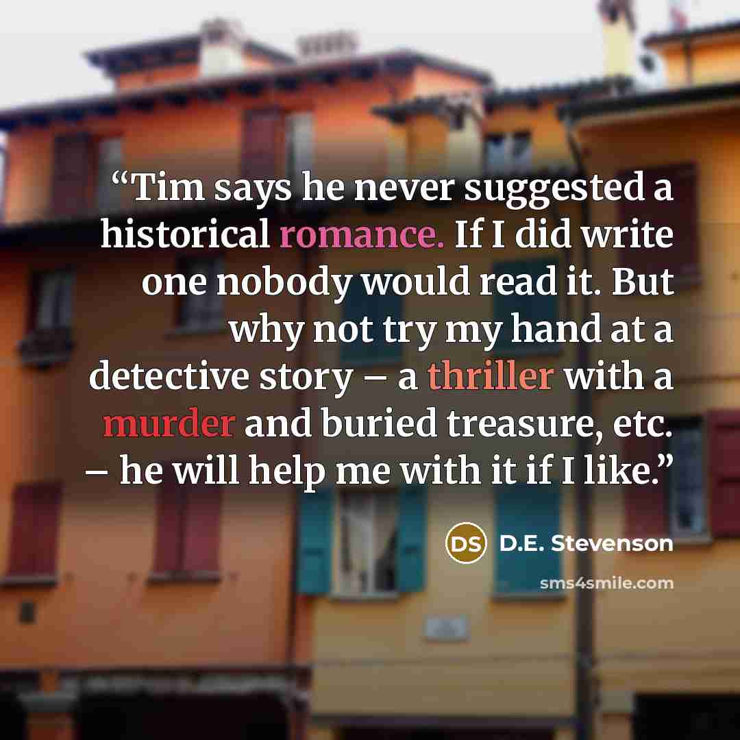 “Tim says he never suggested a historical romance. If I did write one nobody would read it. But why not try my hand at a detective story – a thriller with a murder and buried treasure, etc. – he will help me with it if I like.” quote by D.E. Stevenson