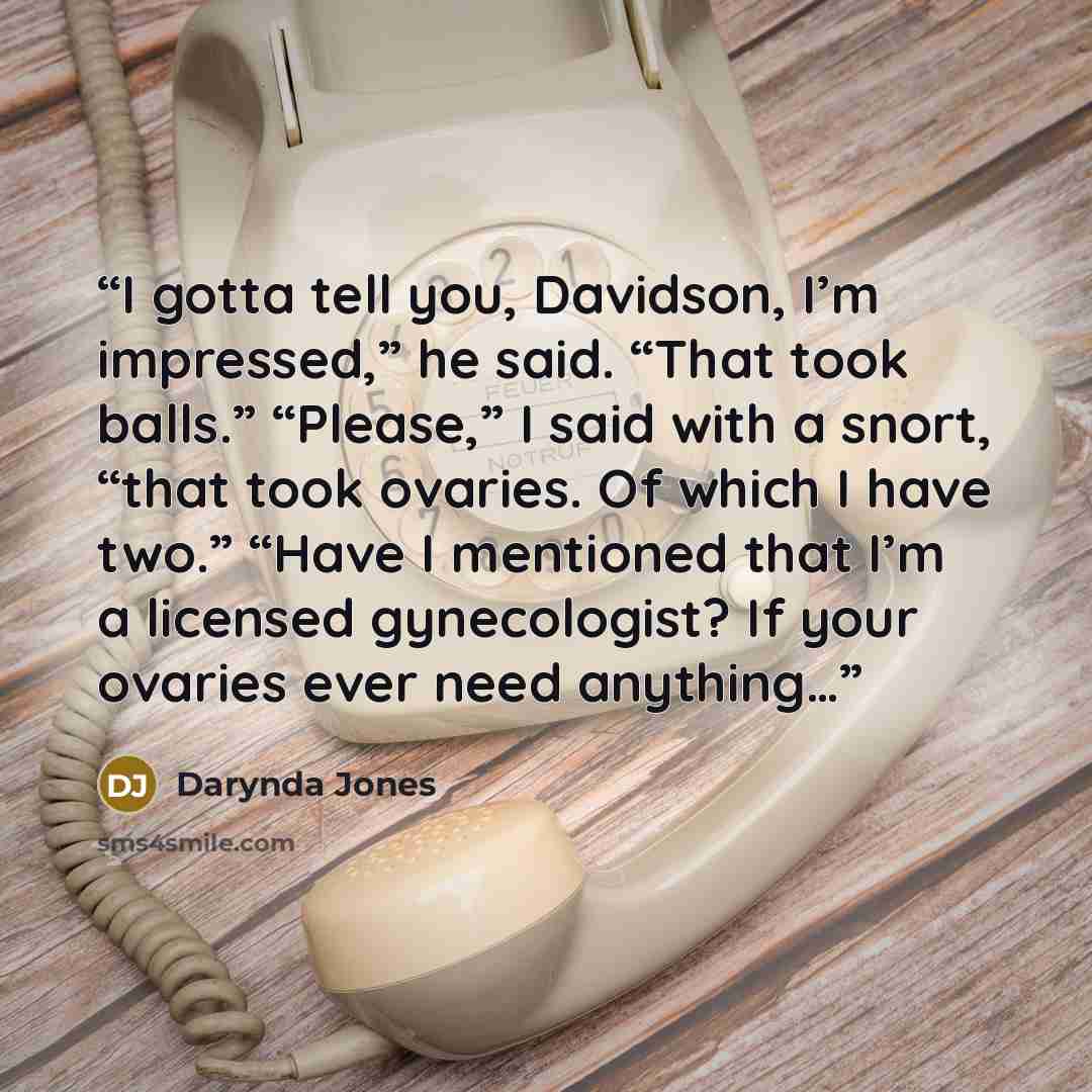 “I gotta tell you, Davidson, I’m impressed,” he said. “That took balls.” “Please,” I said with a snort, “that took ovaries. Of which I have two.” “Have I mentioned that I’m a licensed gynecologist? If your ovaries ever need anything…” quote by Darynda Jones