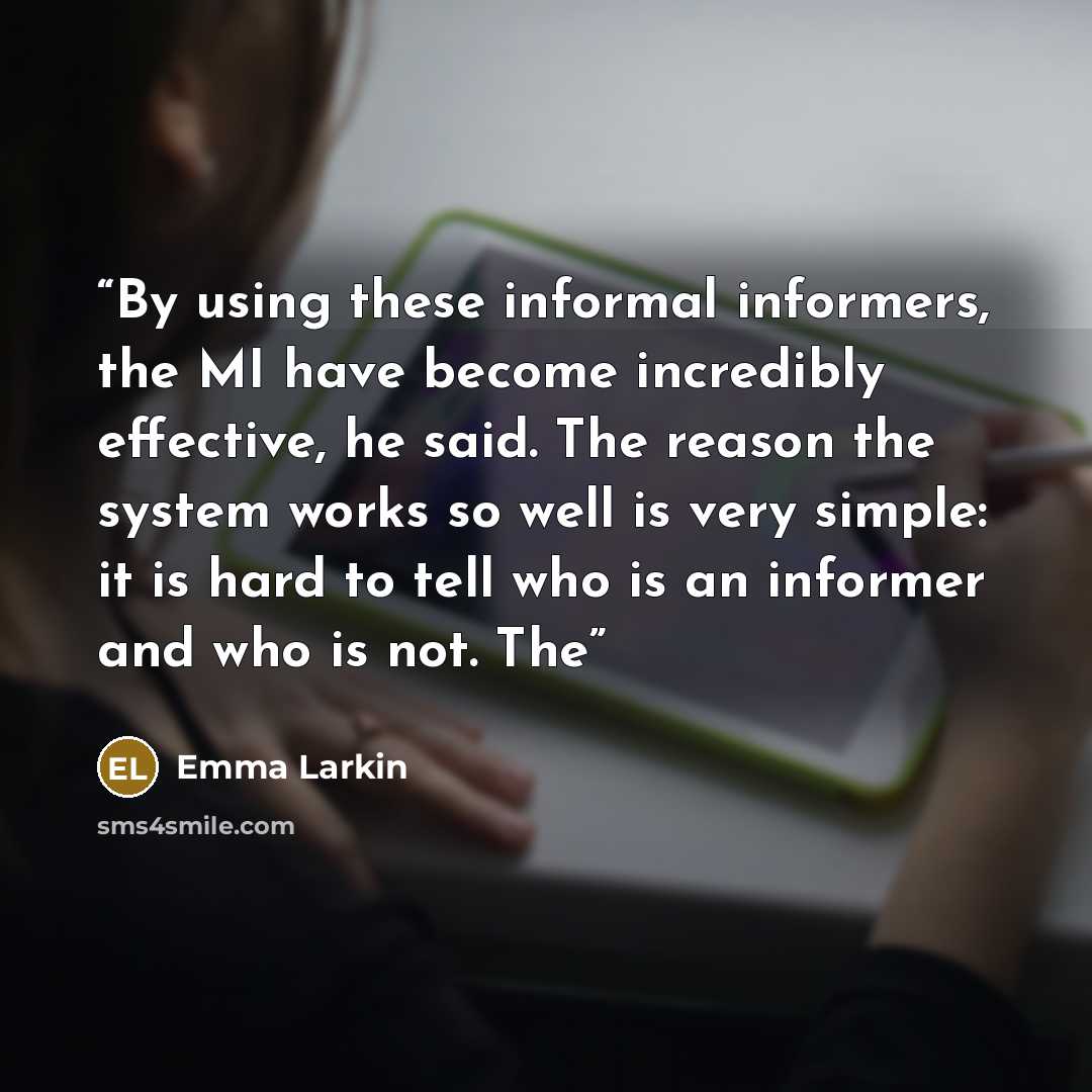 “By using these informal informers, the MI have become incredibly effective, he said. The reason the system works so well is very simple: it is hard to tell who is an informer and who is not. The” quote by Emma Larkin