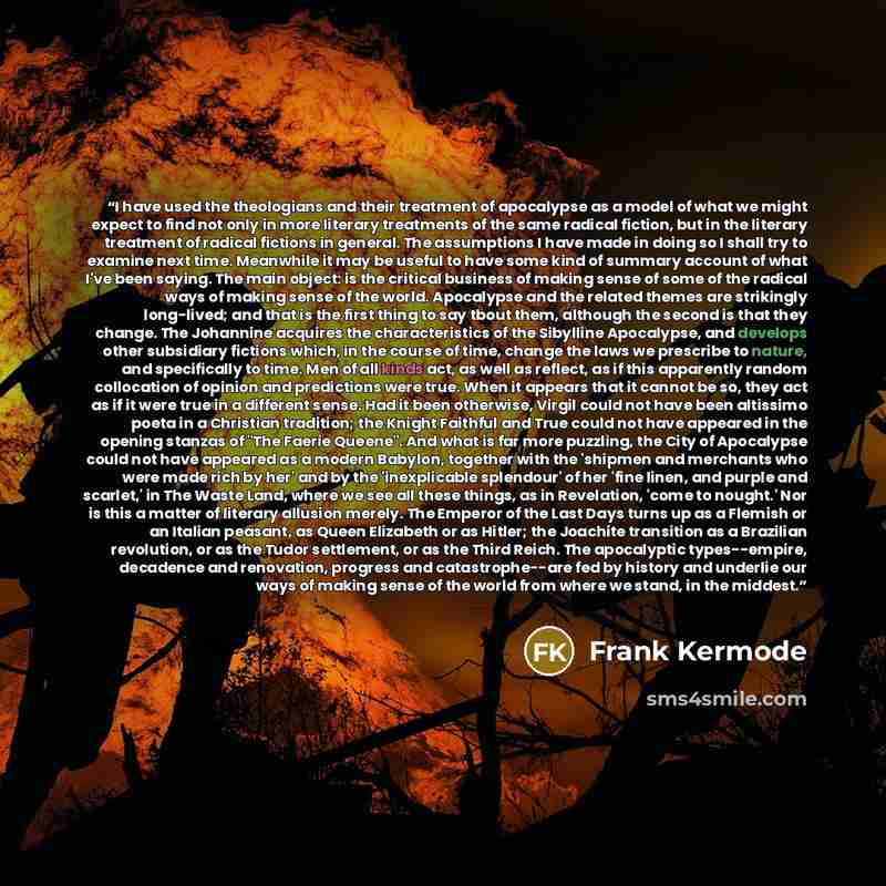“I have used the theologians and their treatment of apocalypse as a model of what we might expect to find not only in more literary treatments of the same radical fiction, but in the literary treatment of radical fictions in general. The assumptions I have made in doing so I shall try to examine…” quote by Frank Kermode