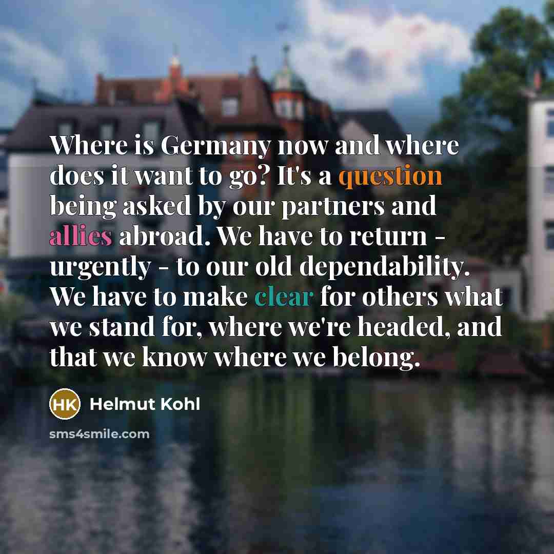 “Where is Germany now and where does it want to go? It's a question being asked by our partners and allies abroad. We have to return - urgently - to our old dependability. We have to make clear for others what we stand for, where we're headed, and that we know where we belong.” quote by Helmut Kohl