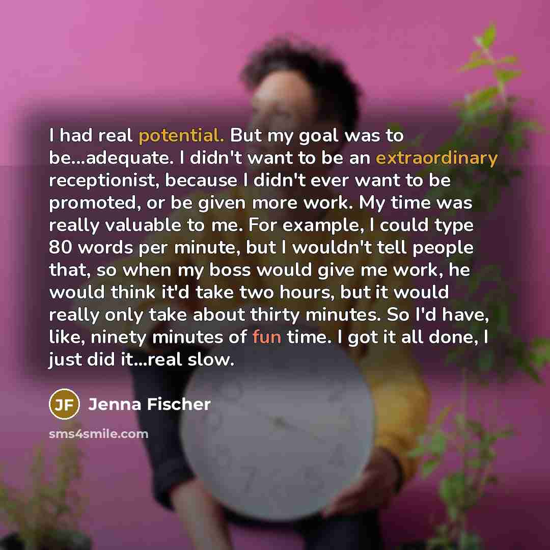 “I had real potential. But my goal was to be...adequate. I didn't want to be an extraordinary receptionist, because I didn't ever want to be promoted, or be given more work. My time was really valuable to me. For example, I could type 80 words per minute, but I wouldn't tell people that, so when my…” quote by Jenna Fischer