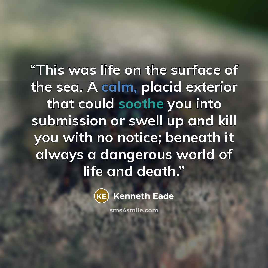 “This was life on the surface of the sea. A calm, placid exterior that could soothe you into submission or swell up and kill you with no notice; beneath it always a dangerous world of life and death.” quote by Kenneth Eade