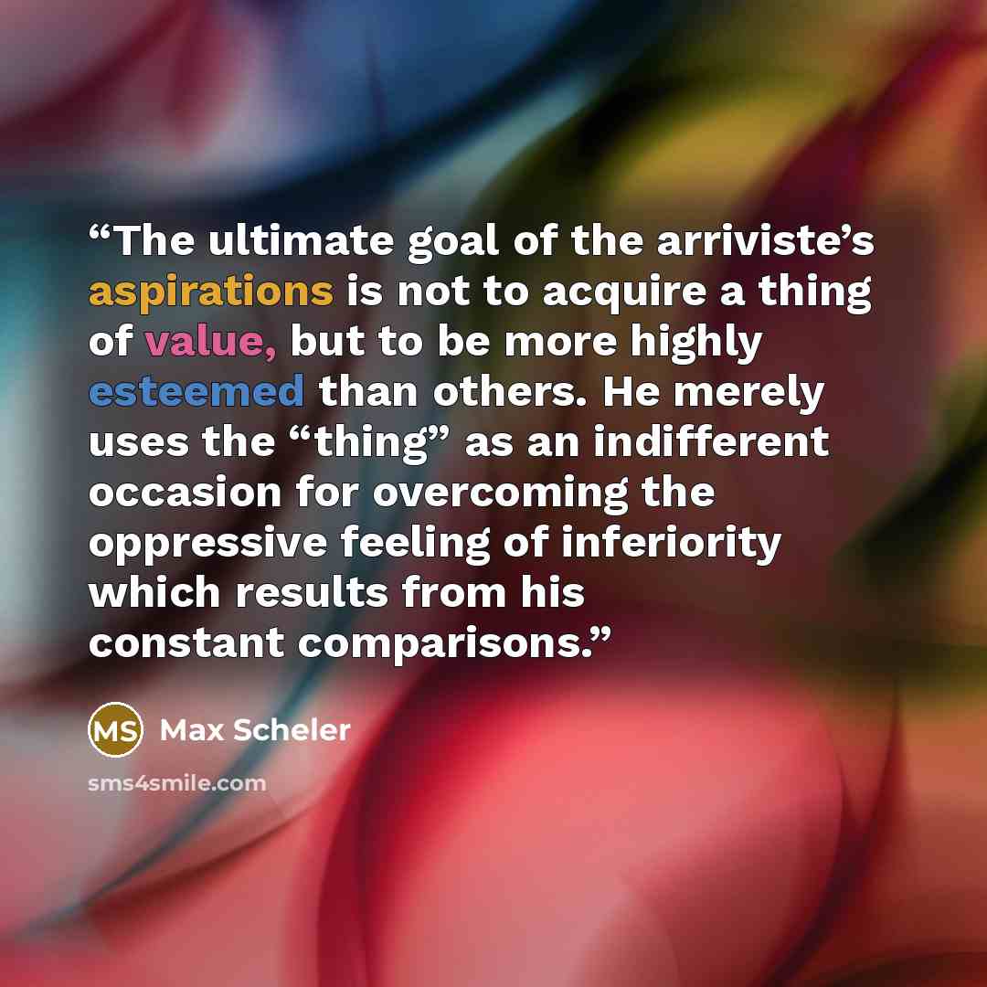 “The ultimate goal of the arriviste’s aspirations is not to acquire a thing of value, but to be more highly esteemed than others. He merely uses the “thing” as an indifferent occasion for overcoming the oppressive feeling of inferiority which results from his constant comparisons.” quote by Max Scheler
