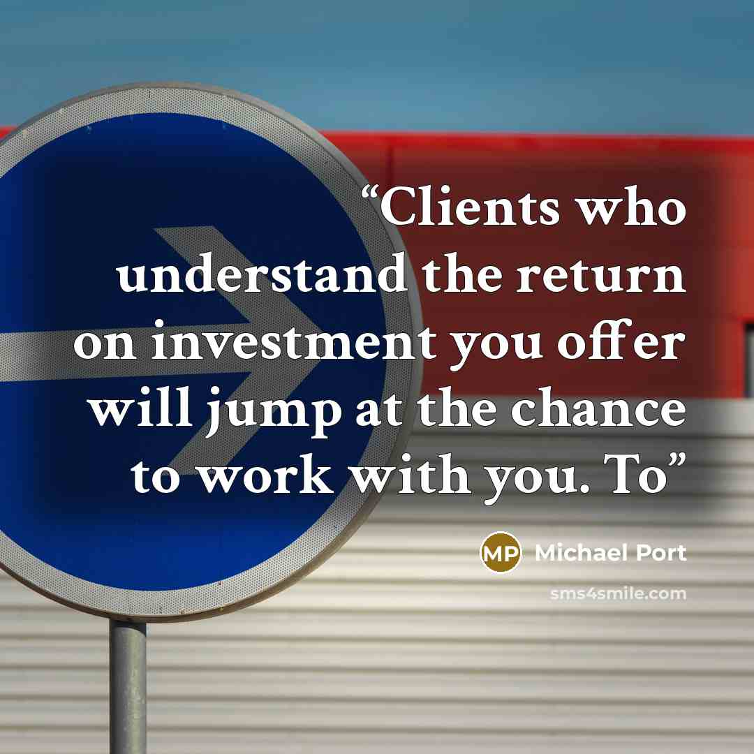 “Clients who understand the return on investment you offer will jump at the chance to work with you. To” quote by Michael Port