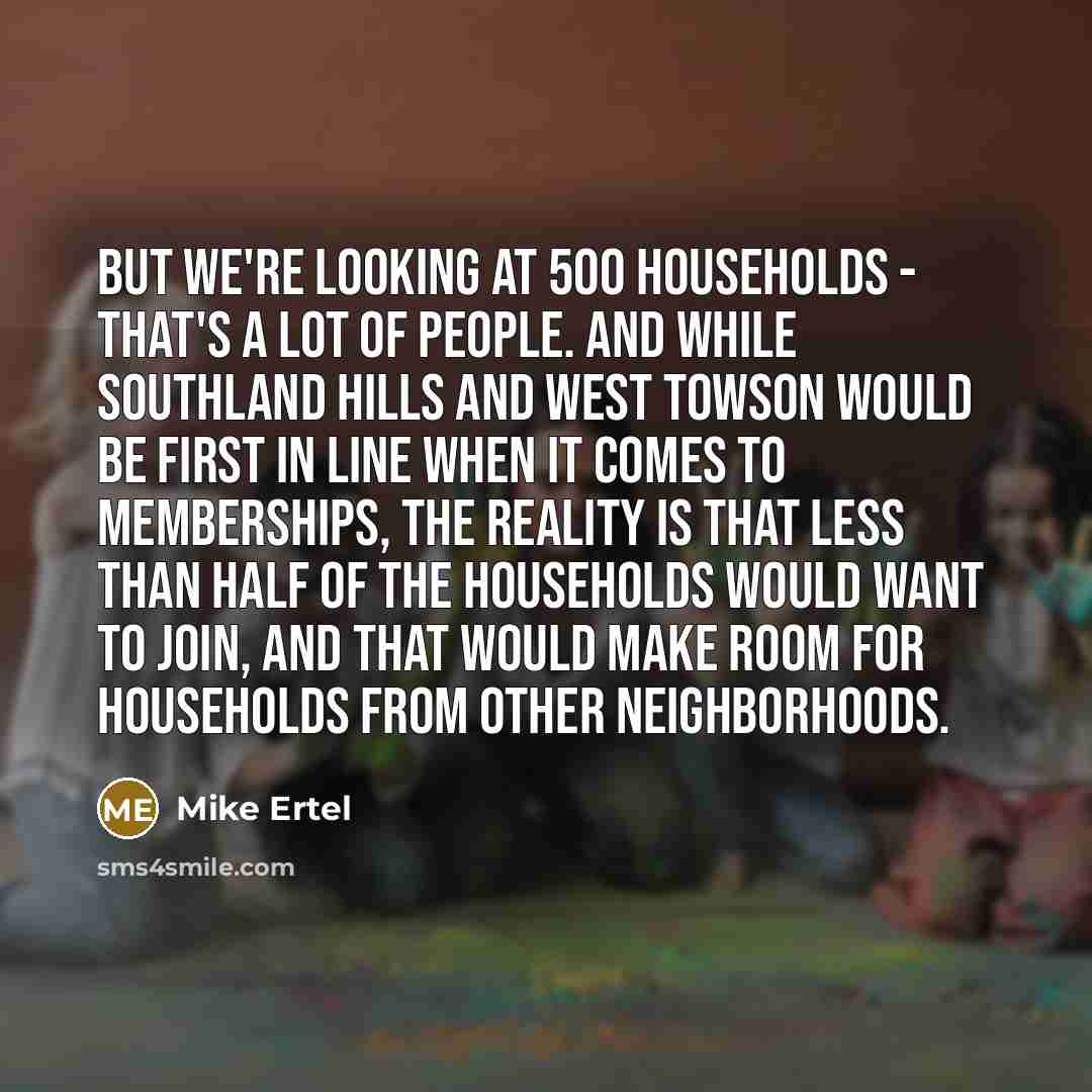 “But we're looking at 500 households - that's a lot of people. And while Southland Hills and West Towson would be first in line when it comes to memberships, the reality is that less than half of the households would want to join, and that would make room for households from other neighborhoods.” quote by Mike Ertel