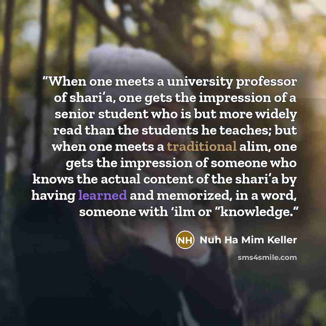 “When one meets a university professor of shari’a, one gets the impression of a senior student who is but more widely read than the students he teaches; but when one meets a traditional alim, one gets the impression of someone who knows the actual content of the shari’a by having learned and…” quote by Nuh Ha Mim Keller