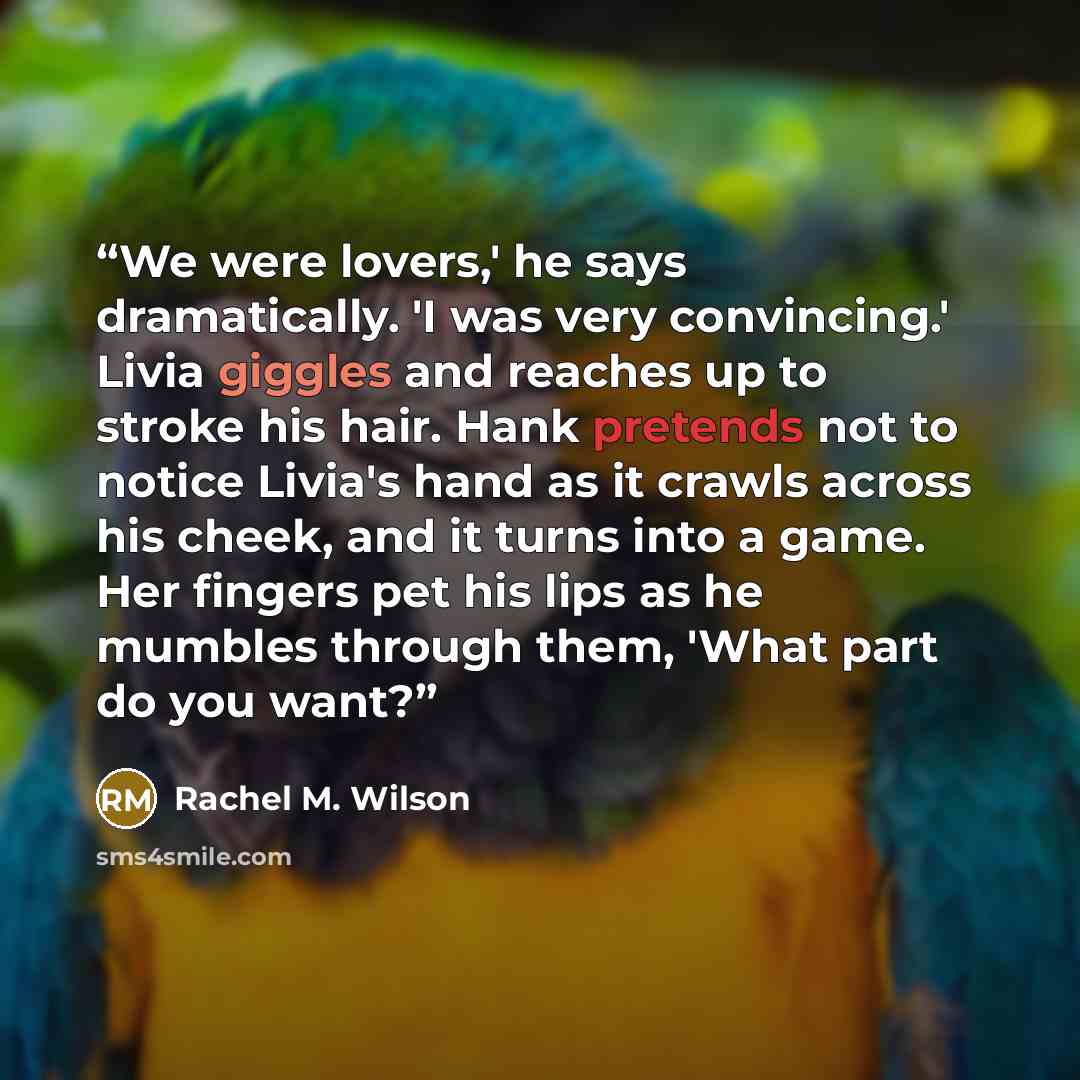 “We were lovers,' he says dramatically. 'I was very convincing.' Livia giggles and reaches up to stroke his hair. Hank pretends not to notice Livia's hand as it crawls across his cheek, and it turns into a game. Her fingers pet his lips as he mumbles through them, 'What part do you want?” quote by Rachel M. Wilson