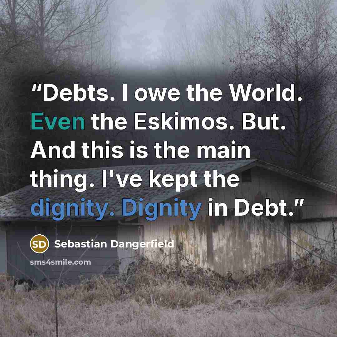 “Debts. I owe the World. Even the Eskimos. But. And this is the main thing. I've kept the dignity. Dignity in Debt.” quote by Sebastian Dangerfield