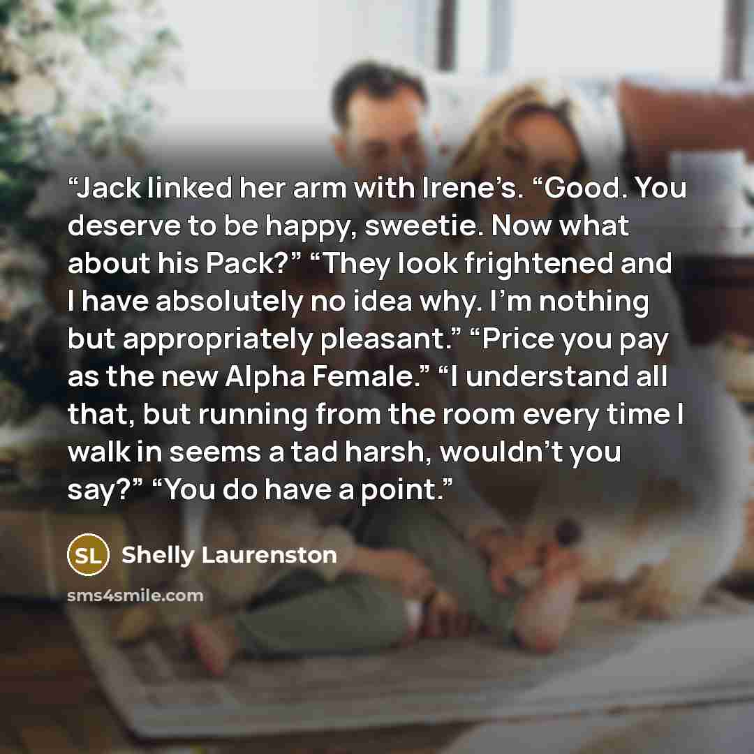 “Jack linked her arm with Irene’s. “Good. You deserve to be happy, sweetie. Now what about his Pack?” “They look frightened and I have absolutely no idea why. I’m nothing but appropriately pleasant.” “Price you pay as the new Alpha Female.” “I understand all that, but running from the room every…” quote by Shelly Laurenston