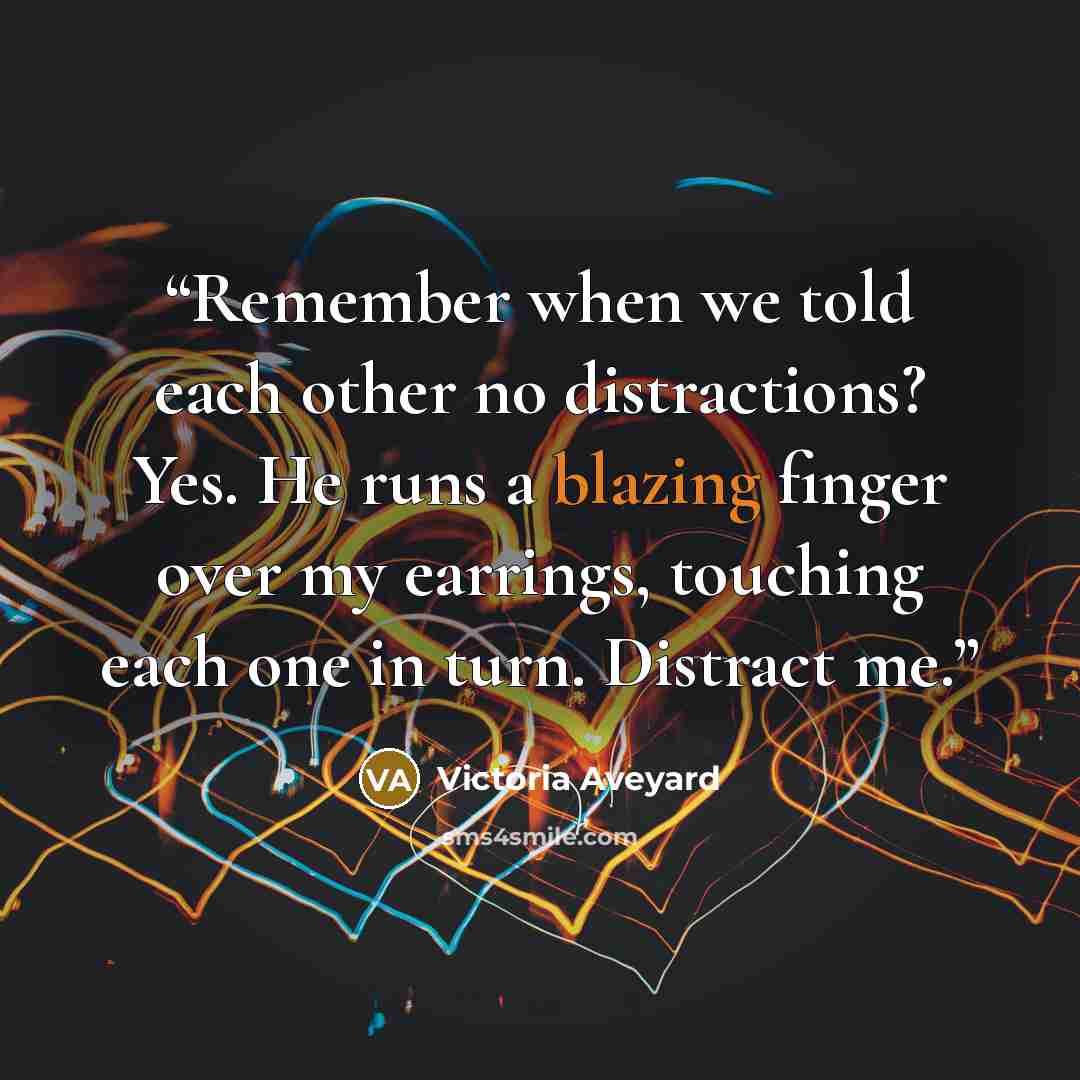 “Remember when we told each other no distractions? Yes. He runs a blazing finger over my earrings, touching each one in turn. Distract me.” quote by Victoria Aveyard