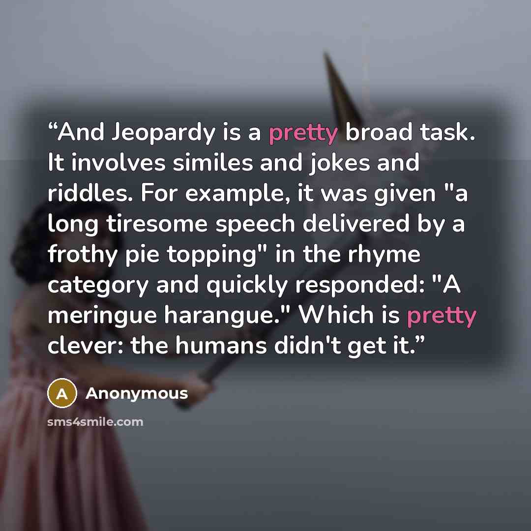 “And Jeopardy is a pretty broad task. It involves similes and jokes and riddles. For example, it was given "a long tiresome speech delivered by a frothy pie topping" in the rhyme category and quickly responded: "A meringue harangue." Which is pretty clever: the humans didn't get it.” quote by Anonymous