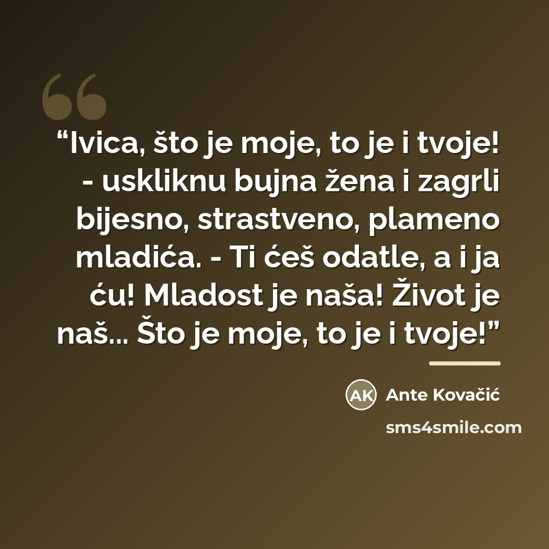 “Ivica, što je moje, to je i tvoje! - uskliknu bujna žena i zagrli bijesno, strastveno, plameno mladića. - Ti ćeš odatle, a i ja ću! Mladost je naša! Život je naš... Što je moje, to je i tvoje!” quote by Ante Kovačić