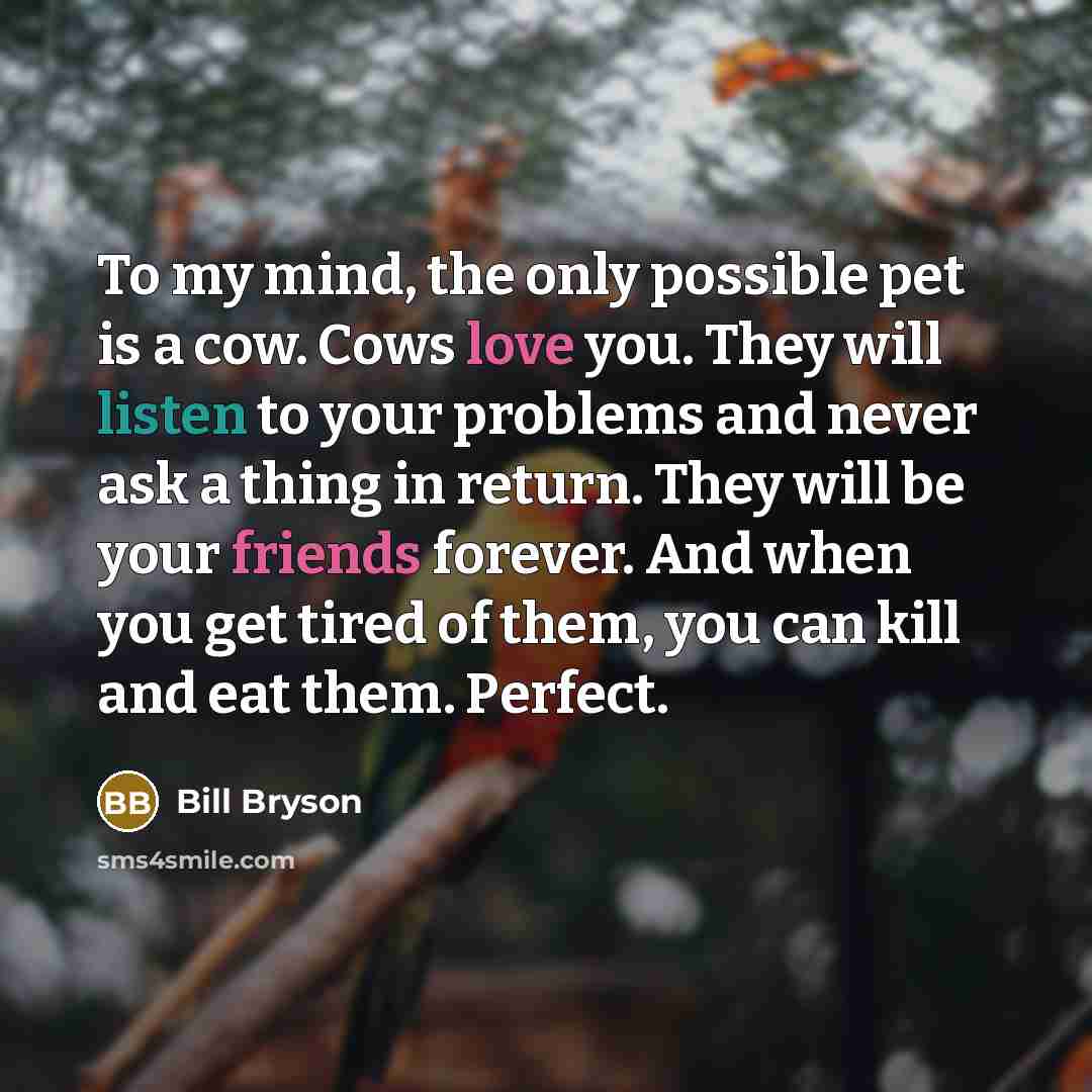 “To my mind, the only possible pet is a cow. Cows love you. They will listen to your problems and never ask a thing in return. They will be your friends forever. And when you get tired of them, you can kill and eat them. Perfect.” quote by Bill Bryson