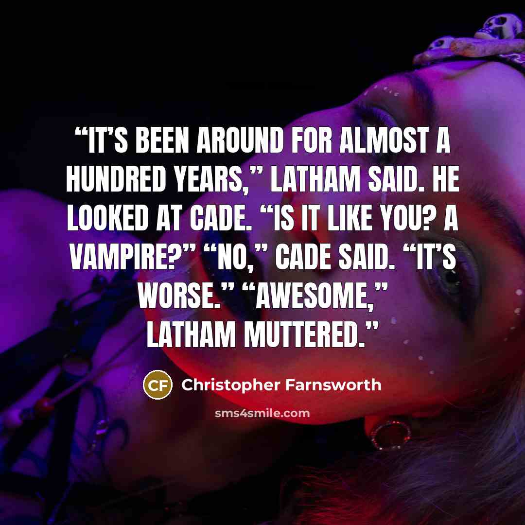 “It’s been around for almost a hundred years,” Latham said. He looked at Cade. “Is it like you? A vampire?” “No,” Cade said. “It’s worse.” “Awesome,” Latham muttered.” quote by Christopher Farnsworth
