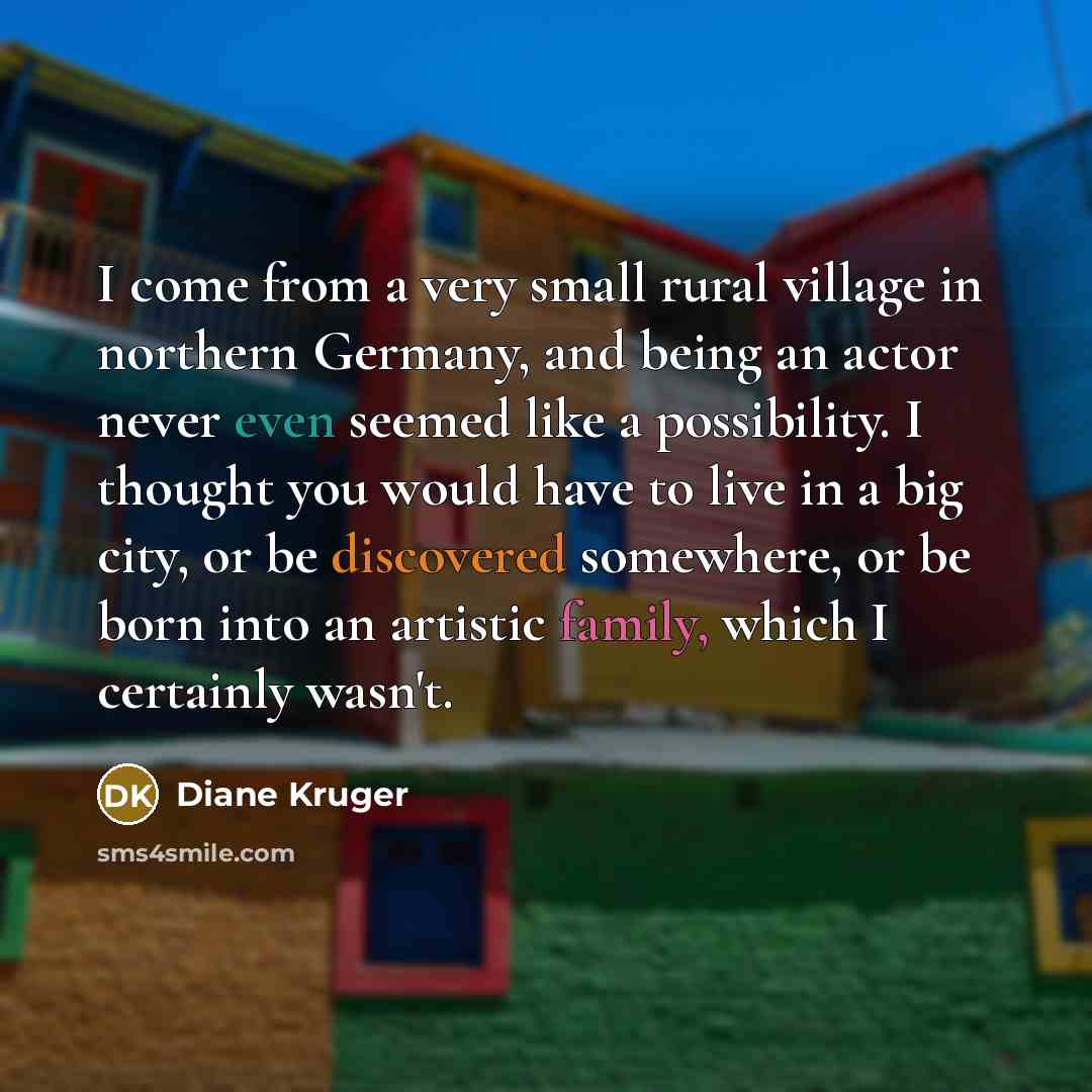 “I come from a very small rural village in northern Germany, and being an actor never even seemed like a possibility. I thought you would have to live in a big city, or be discovered somewhere, or be born into an artistic family, which I certainly wasn't.” quote by Diane Kruger